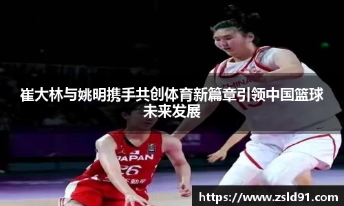崔大林与姚明携手共创体育新篇章引领中国篮球未来发展