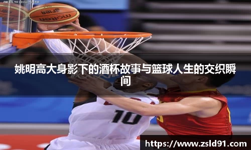 姚明高大身影下的酒杯故事与篮球人生的交织瞬间